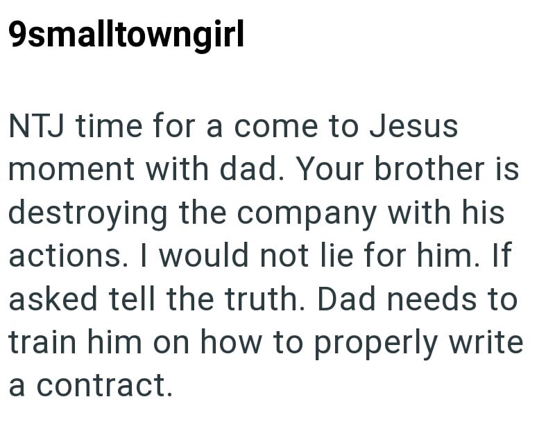 9smalltowngirl NTJ time for a come to Jesus moment with dad. Your brother is destroying the company with his actions. I would not lie for him. If asked tell the truth. Dad needs to train him on how to properly write a contract.