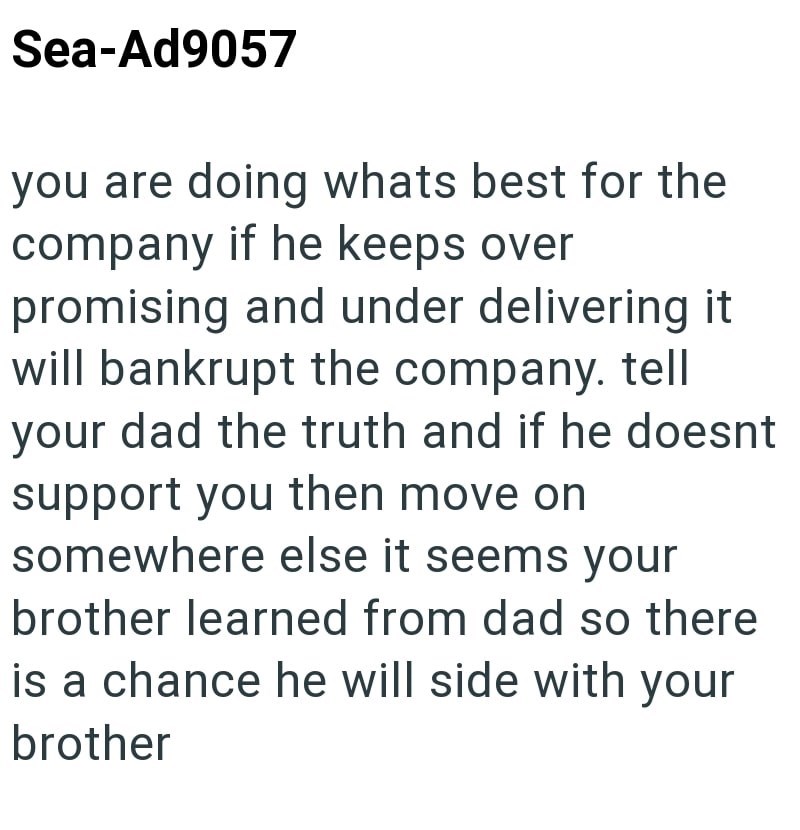 Sea-Ad9057 you are doing whats best for the company if he keeps over promising and under delivering it will bankrupt the company. tell your dad the truth and if he doesnt support you then move on somewhere else it seems your brother learned from dad so there is a chance he will side with your brother
