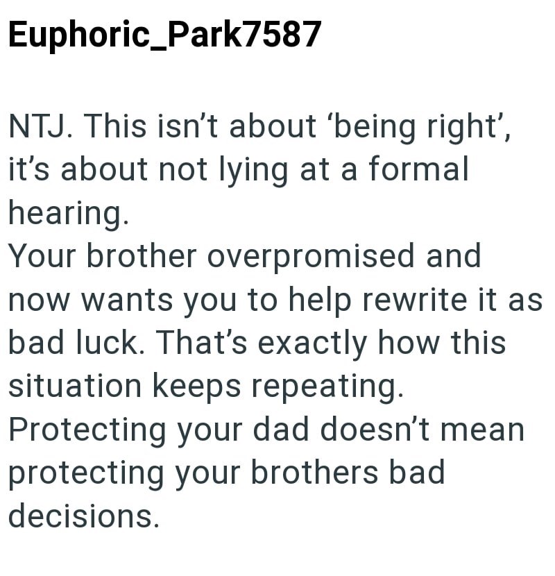Euphoric_Park7587 NTJ. This isn't about 'being right', it's about not lying at a formal hearing. Your brother overpromised and now wants you to help rewrite it as bad luck. That's exactly how this situation keeps repeating. Protecting your dad doesn't mean protecting your brothers bad decisions.