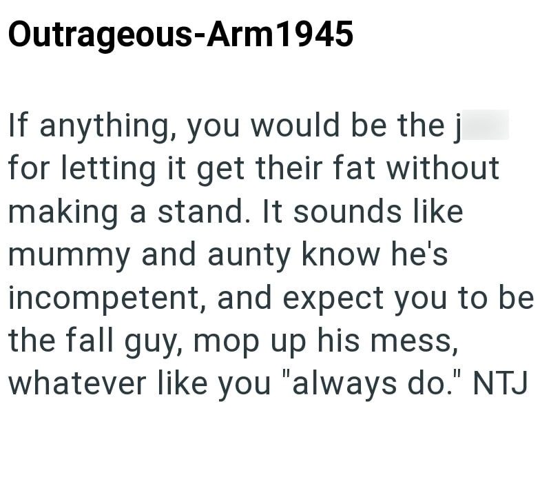 Outrageous-Arm 1945 If anything, you would be the j for letting it get their fat without making a stand. It sounds like mummy and aunty know he's incompetent, and expect you to be the fall guy, mop up his mess, whatever like you "always do." NTJ