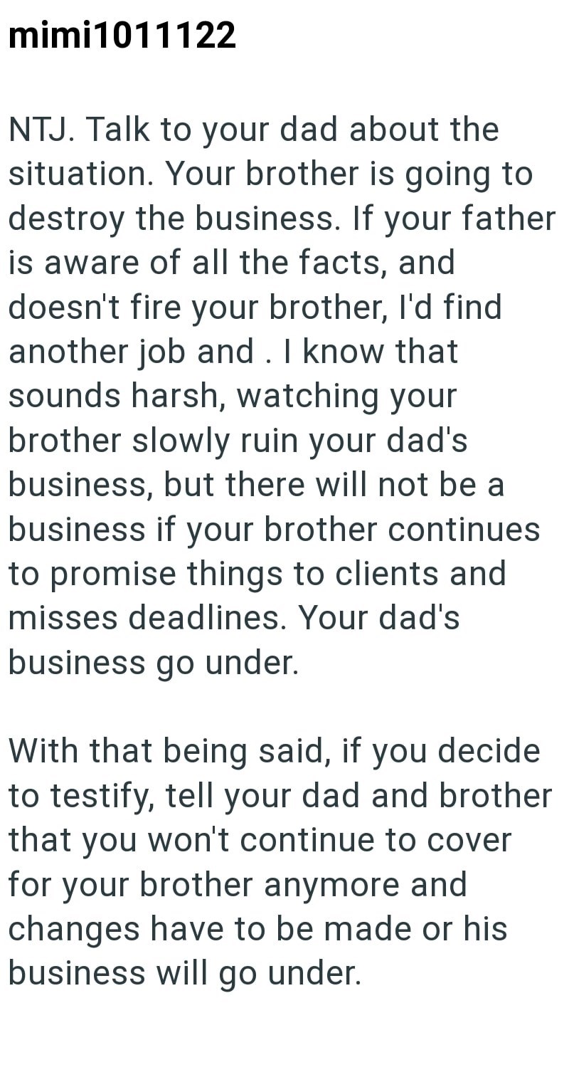 mimi1011122 NTJ. Talk to your dad about the situation. Your brother is going to destroy the business. If your father is aware of all the facts, and doesn't fire your brother, I'd find another job and. I know that sounds harsh, watching your brother slowly ruin your dad's business, but there will not be a business if your brother continues to promise things to clients and misses deadlines. Your dad's business go under. With that being said, if you decide to testify, tell your dad and brother that