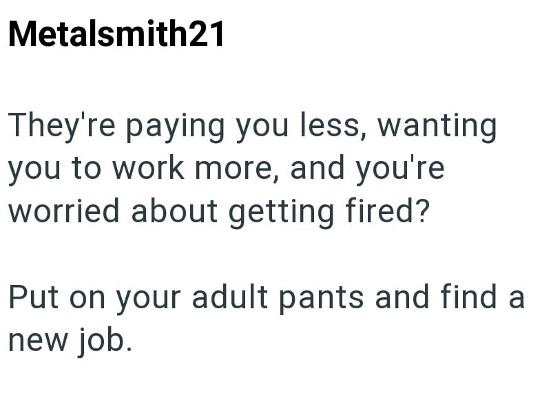 Metalsmith21 They're paying you less, wanting you to work more, and you're worried about getting fired? Put on your adult pants and find a new job.