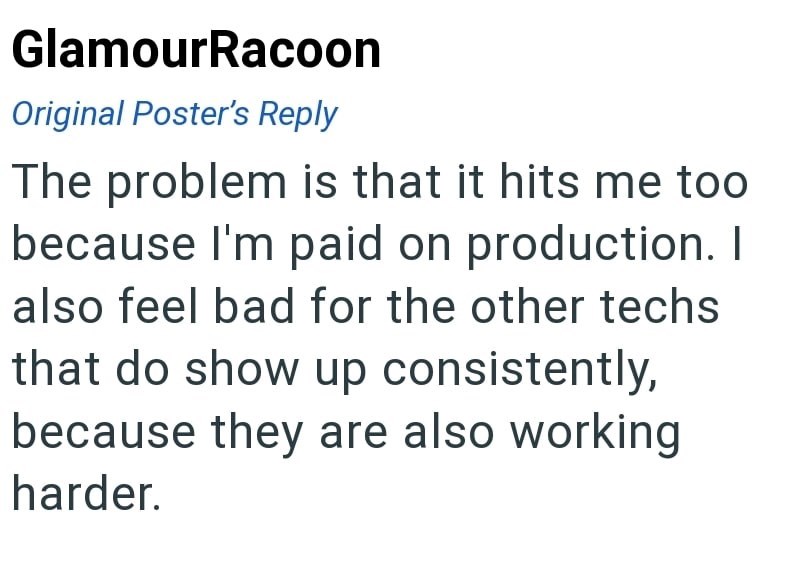GlamourRacoon Original Poster's Reply The problem is that it hits me too because I'm paid on production. I also feel bad for the other techs that do show up consistently, because they are also working harder.