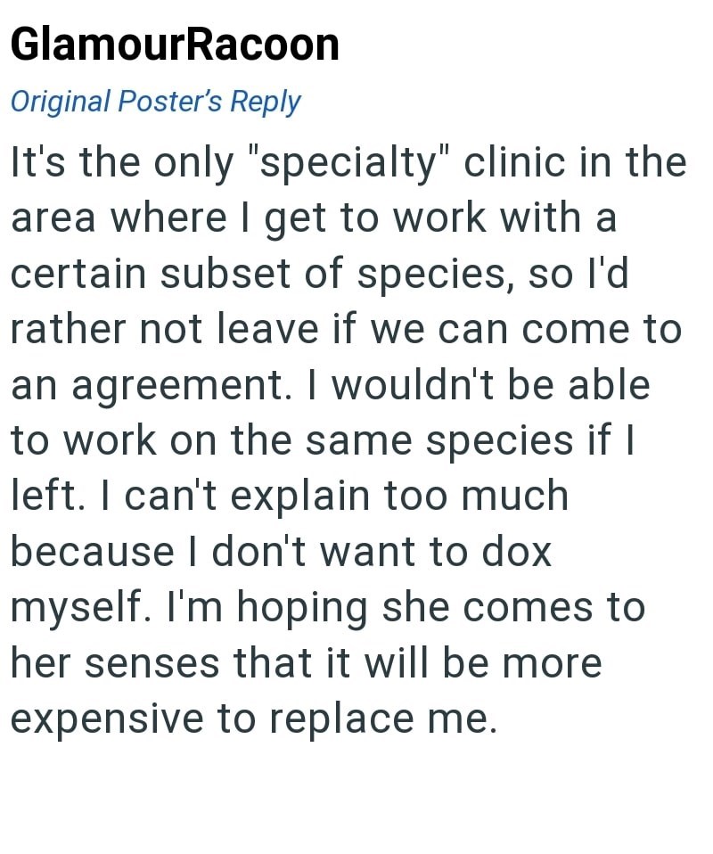 GlamourRacoon Original Poster's Reply It's the only "specialty" clinic in the area where I get to work with a certain subset of species, so I'd rather not leave if we can come to an agreement. I wouldn't be able to work on the same species if I left. I can't explain too much because I don't want to dox myself. I'm hoping she comes to her senses that it will be more expensive to replace me.