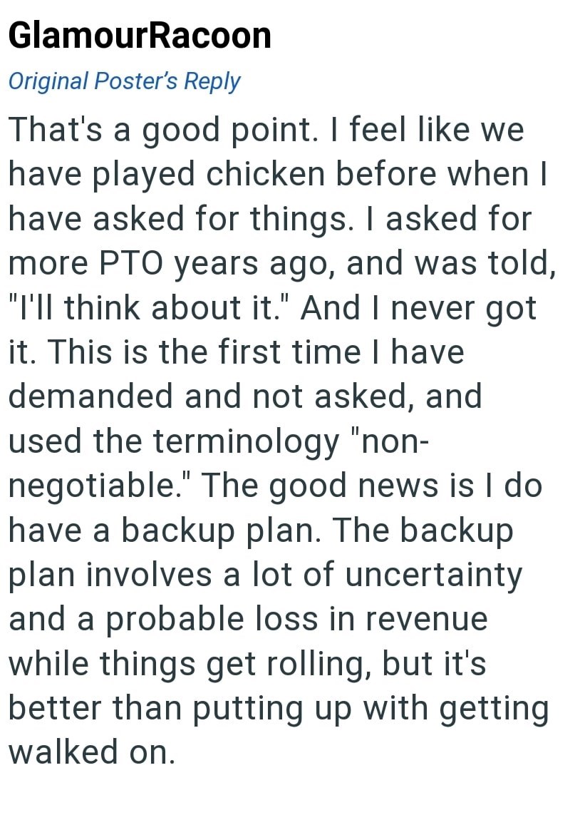 GlamourRacoon Original Poster's Reply That's a good point. I feel like we have played chicken before when I have asked for things. I asked for more PTO years ago, and was told, "I'll think about it." And I never got it. This is the first time I have demanded and not asked, and used the terminology "non- negotiable." The good news is I do. have a backup plan. The backup plan involves a lot of uncertainty and a probable loss in revenue while things get rolling, but it's better than putting up with
