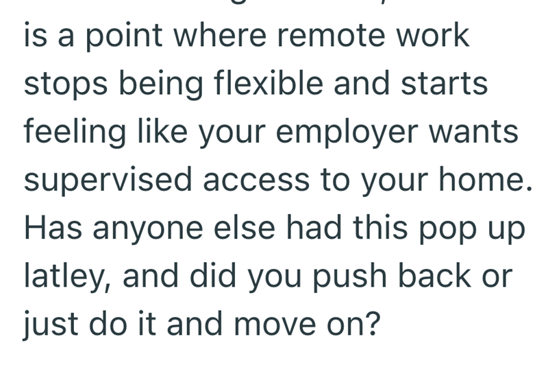 is a point where remote work stops being flexible and starts feeling like your employer wants supervised access to your home. Has anyone else had this pop up latley, and did you push back or just do it and move on?