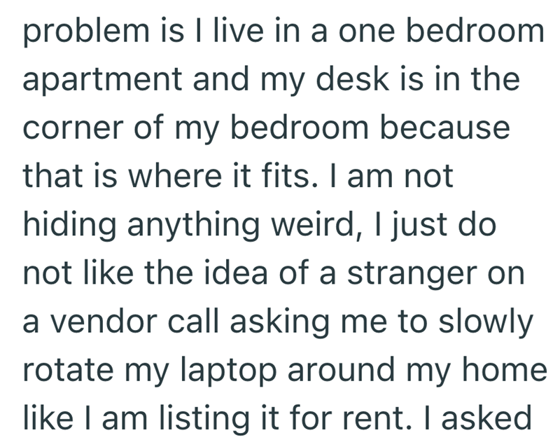 problem is I live in a one bedroom apartment and my desk is in the corner of my bedroom because that is where it fits. I am not hiding anything weird, I just do not like the idea of a stranger on a vendor call asking me to slowly rotate my laptop around my home like I am listing it for rent. I asked