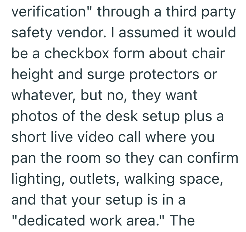 verification" through a third party safety vendor. I assumed it would be a checkbox form about chair height and surge protectors or whatever, but no, they want photos of the desk setup plus a short live video call where you pan the room so they can confirm lighting, outlets, walking space, and that your setup is in a "dedicated work area." The