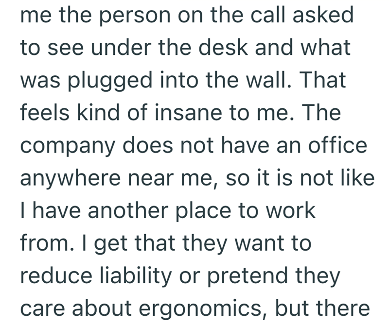 me the person on the call asked to see under the desk and what was plugged into the wall. That feels kind of insane to me. The company does not have an office anywhere near me, so it is not like I have another place to work from. I get that they want to reduce liability or pretend they care about ergonomics, but there