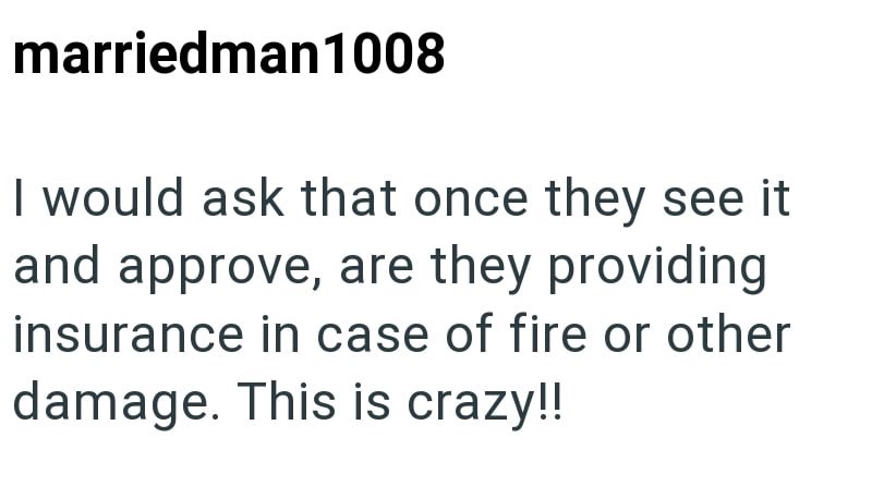 marriedman1008 I would ask that once they see it and approve, are they providing insurance in case of fire or other damage. This is crazy!!