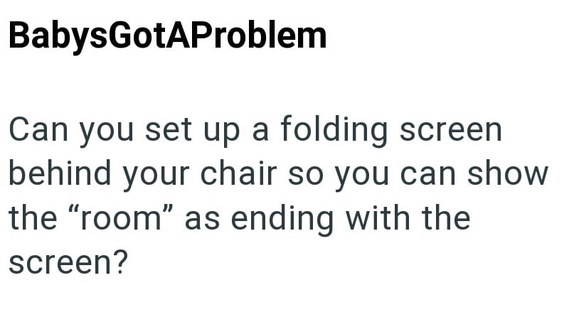 BabysGotAProblem Can you set up a folding screen behind your chair so you can show the "room" as ending with the screen?