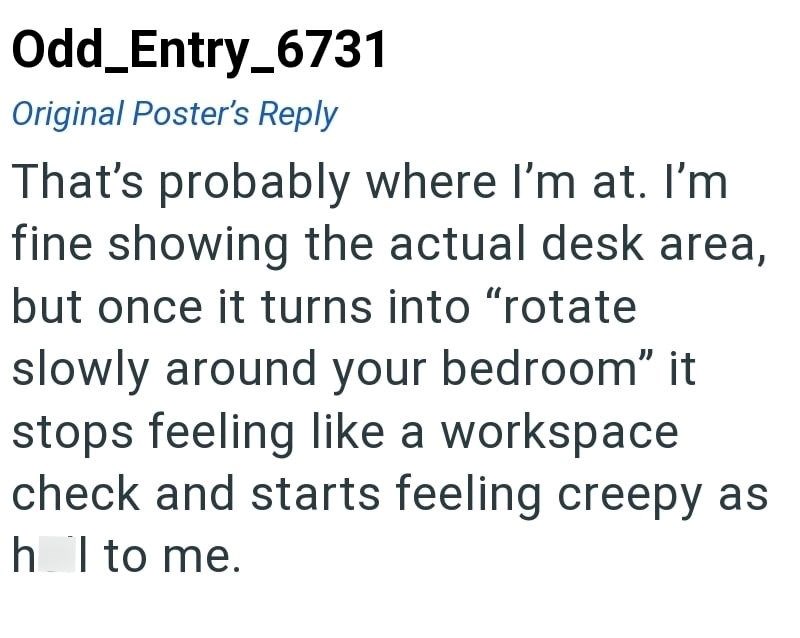 Odd_Entry_6731 Original Poster's Reply That's probably where I'm at. I'm fine showing the actual desk area, but once it turns into "rotate slowly around your bedroom" it stops feeling like a workspace check and starts feeling creepy as h I to me.