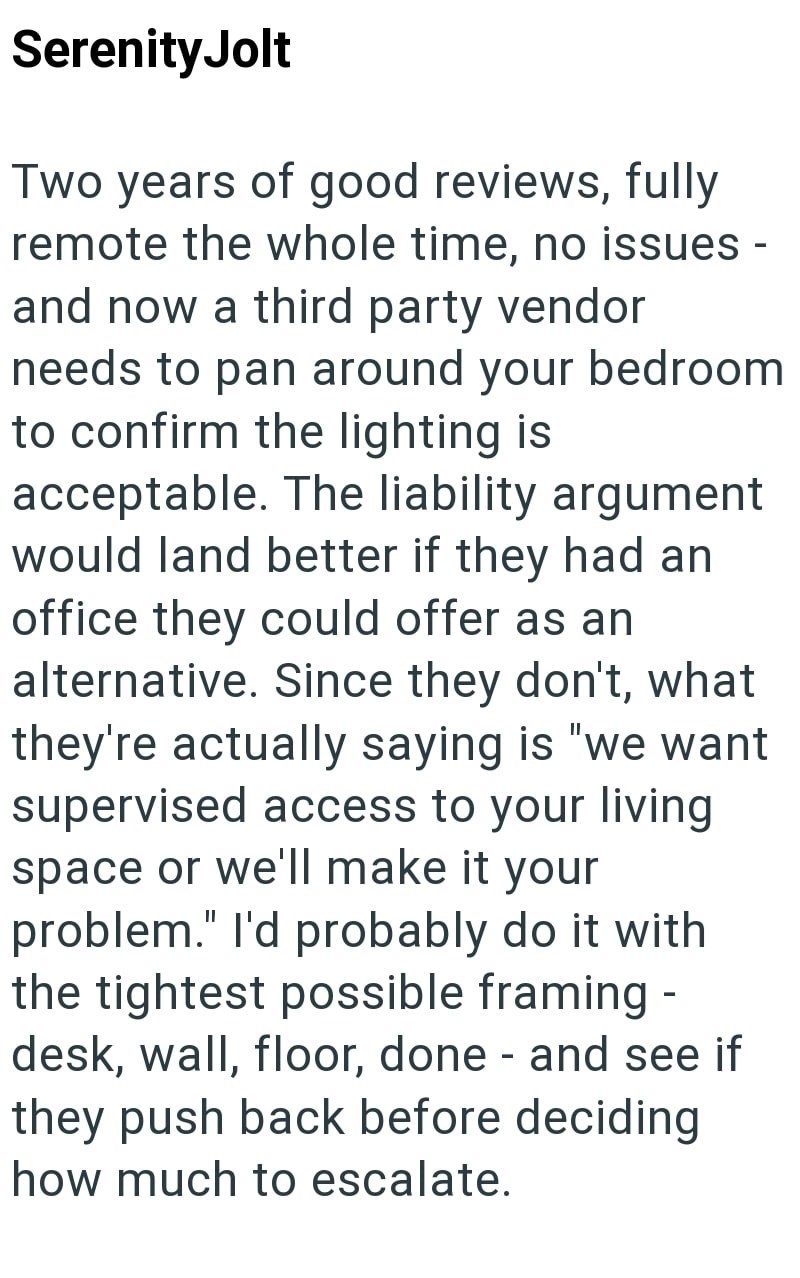 Serenity Jolt Two years of good reviews, fully remote the whole time, no issues - and now a third party vendor needs to pan around your bedroom to confirm the lighting is acceptable. The liability argument would land better if they had an office they could offer as an alternative. Since they don't, what they're actually saying is "we want supervised access to your living space or we'll make it your problem." I'd probably do it with the tightest possible framing - desk, wall, floor, done - and se