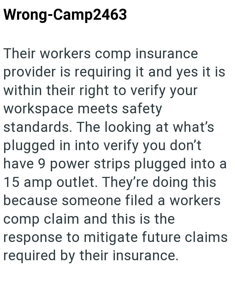 Wrong-Camp2463 Their workers comp insurance provider is requiring it and yes it is within their right to verify your workspace meets safety standards. The looking at what's plugged in into verify you don't have 9 power strips plugged into a 15 amp outlet. They're doing this because someone filed a workers comp claim and this is the response to mitigate future claims required by their insurance.
