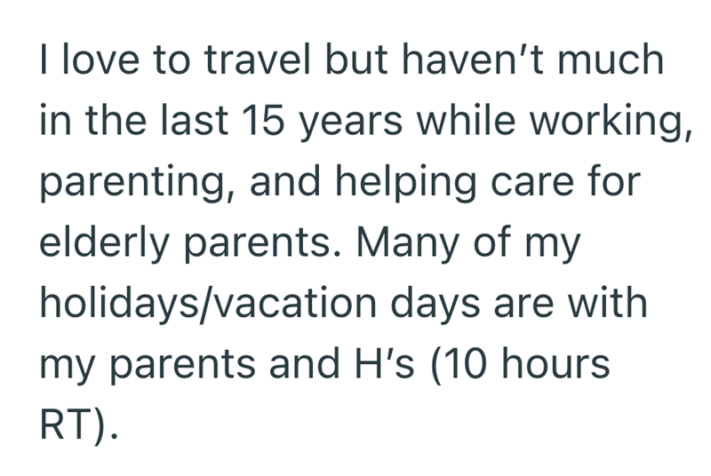 I love to travel but haven't much in the last 15 years while working, parenting, and helping care for elderly parents. Many of my holidays/vacation days are with my parents and H's (10 hours RT).