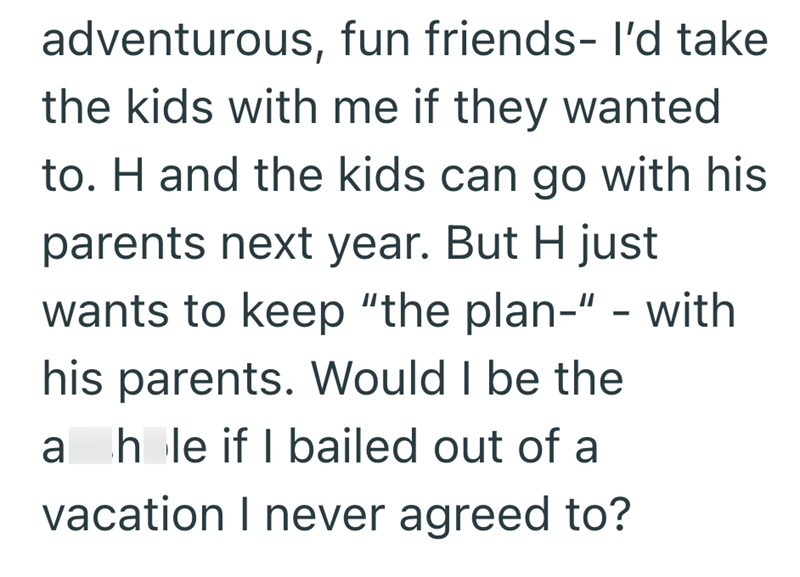 adventurous, fun friends- I'd take the kids with me if they wanted to. H and the kids can go with his parents next year. But H just wants to keep "the plan-" - with his parents. Would I be the a hole if I bailed out of a vacation I never agreed to?
