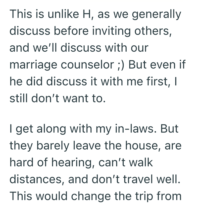 This is unlike H, as we generally discuss before inviting others, and we'll discuss with our marriage counselor ;) But even if he did discuss it with me first, I still don't want to. I get along with my in-laws. But they barely leave the house, are hard of hearing, can't walk distances, and don't travel well. This would change the trip from