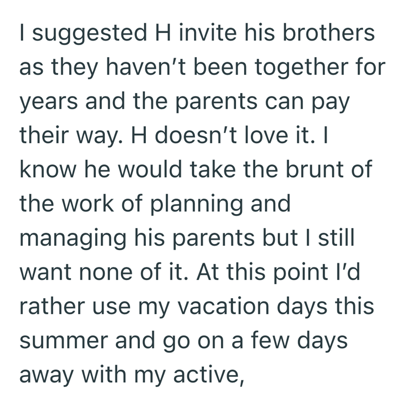 I suggested H invite his brothers as they haven't been together for years and the parents can pay their way. H doesn't love it. I know he would take the brunt of the work of planning and managing his parents but I still want none of it. At this point I'd rather use my vacation days this summer and go on a few days away with my active,