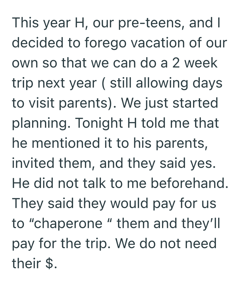 This year H, our pre-teens, and I decided to forego vacation of our own so that we can do a 2 week trip next year ( still allowing days to visit parents). We just started planning. Tonight H told me that he mentioned it to his parents, invited them, and they said yes. He did not talk to me beforehand. They said they would pay for us to "chaperone" them and they'll pay for the trip. We do not need their $.