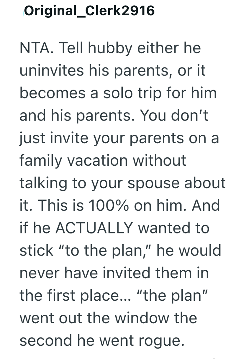 Original_Clerk2916 NTA. Tell hubby either he uninvites his parents, or it becomes a solo trip for him and his parents. You don't just invite your parents on a family vacation without talking to your spouse about it. This is 100% on him. And if he ACTUALLY wanted to stick "to the plan," he would never have invited them in the first place... "the plan" went out the window the second he went rogue.