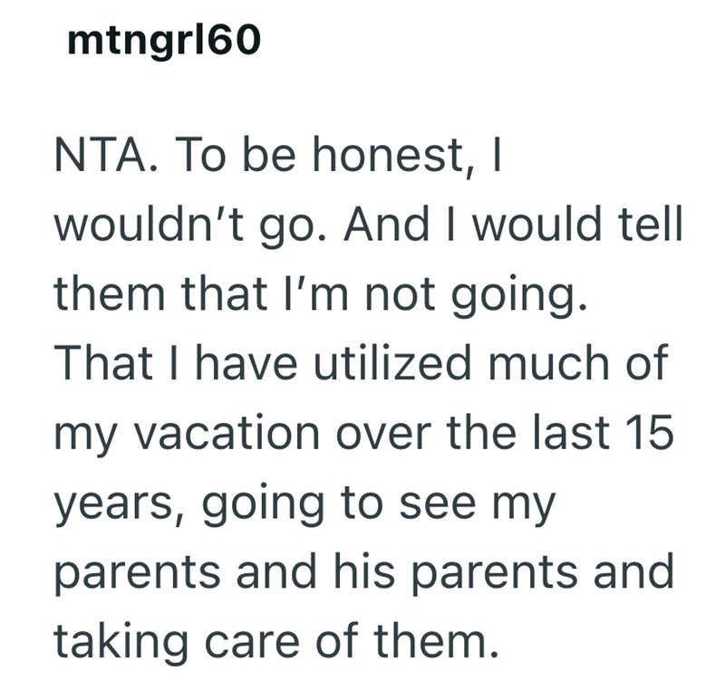 mtngrl60 NTA. To be honest, I wouldn't go. And I would tell them that I'm not going. That I have utilized much of my vacation over the last 15. years, going to see my parents and his parents and taking care of them.