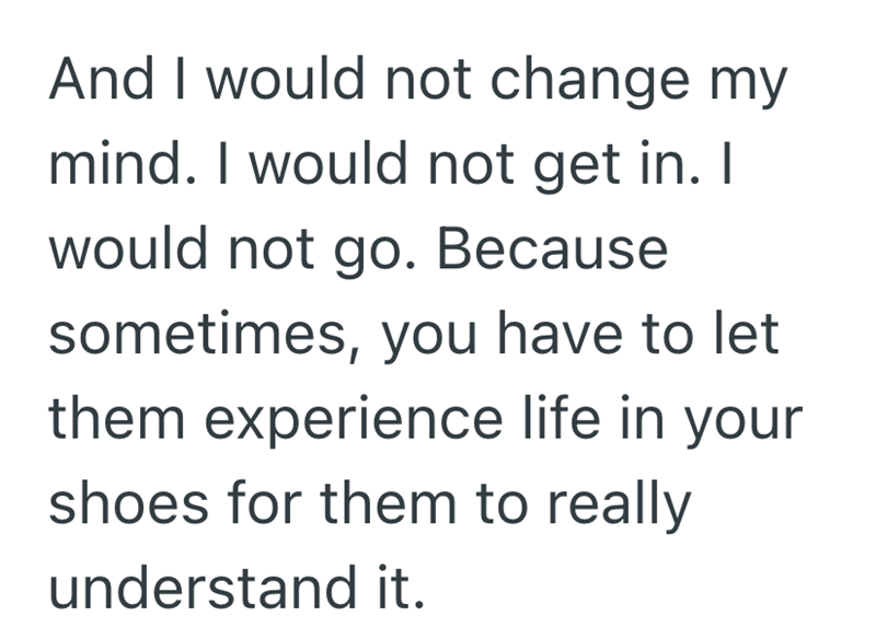 And I would not change my mind. I would not get in. I would not go. Because sometimes, you have to let them experience life in your shoes for them to really understand it.