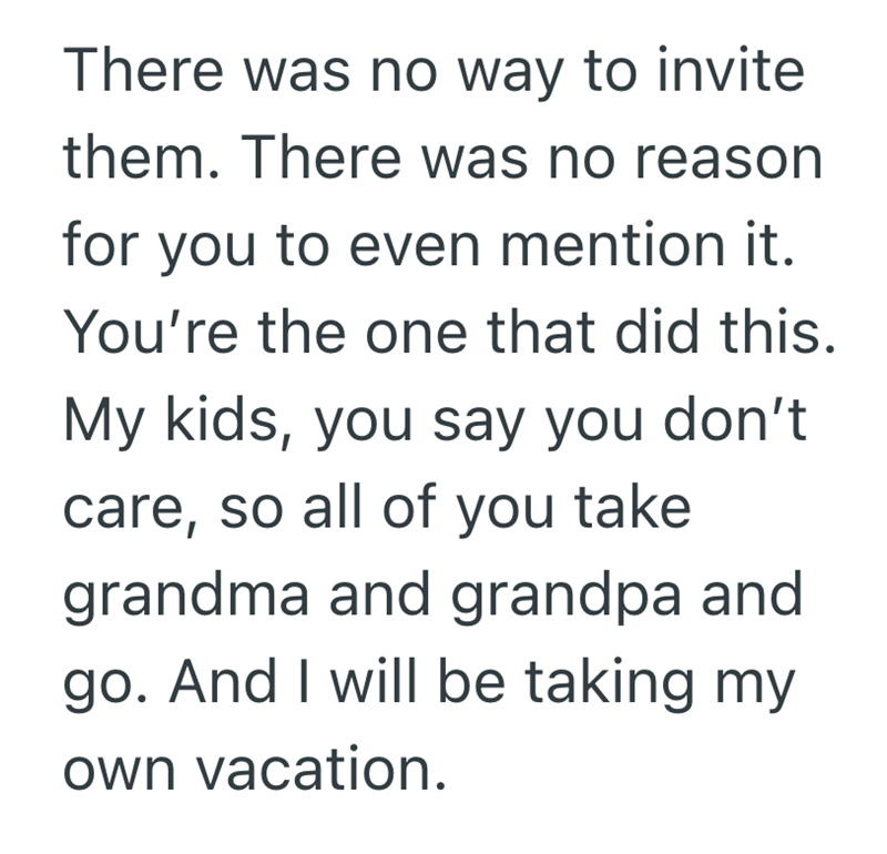 There was no way to invite them. There was no reason for you to even mention it. You're the one that did this. My kids, you say you don't care, so all of you take grandma and grandpa and go. And I will be taking my own vacation.
