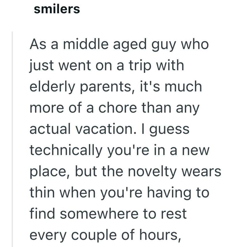 smilers As a middle aged guy who just went on a trip with elderly parents, it's much more of a chore than any actual vacation. I guess technically you're in a new place, but the novelty wears thin when you're having to find somewhere to rest every couple of hours,
