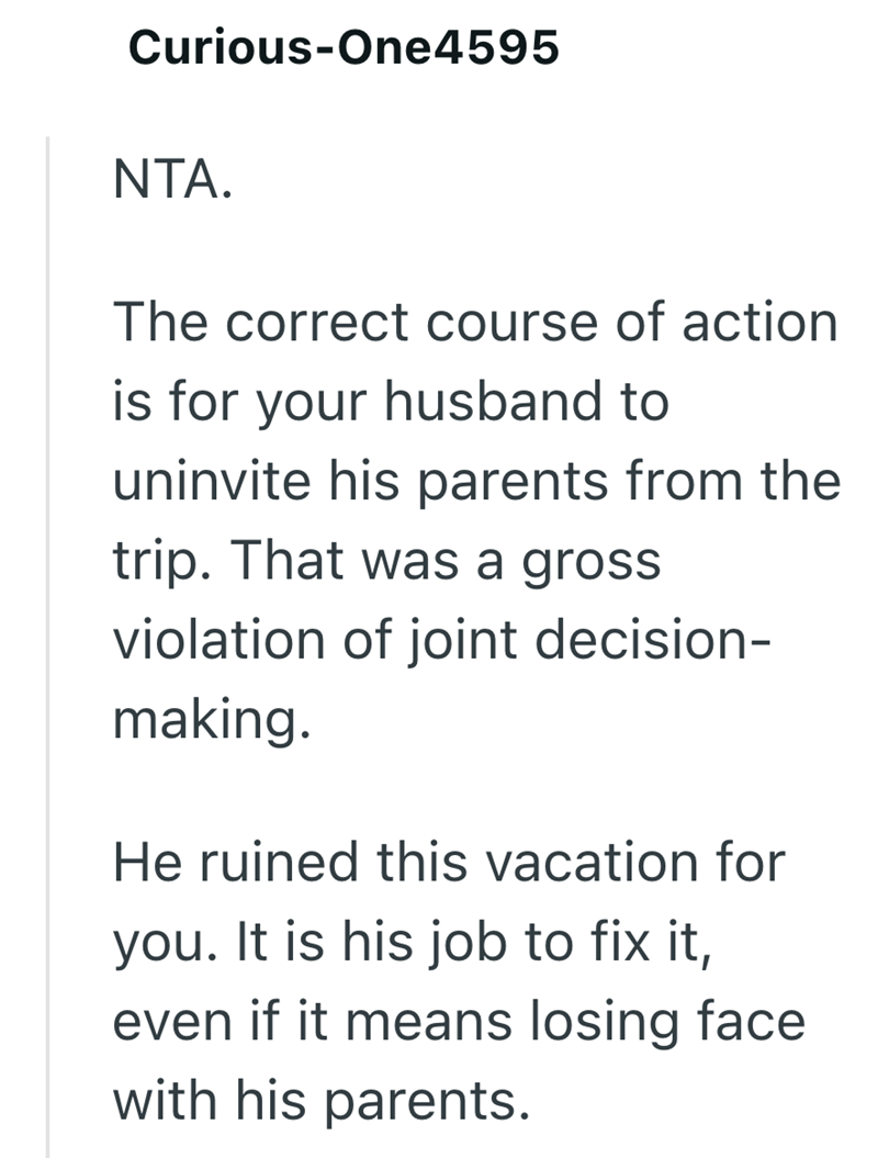 Curious-One4595 NTA. The correct course of action is for your husband to uninvite his parents from the trip. That was a gross violation of joint decision- making. He ruined this vacation for you. It is his job to fix it, even if it means losing face with his parents.
