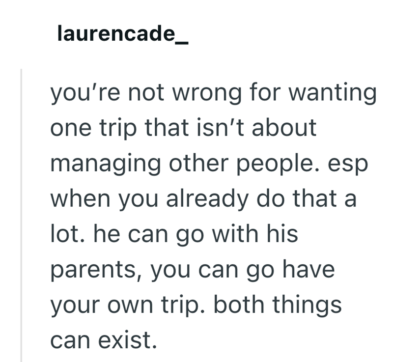 laurencade you're not wrong for wanting one trip that isn't about managing other people. esp when you already do that a lot. he can go with his parents, you can go have your own trip. both things can exist.