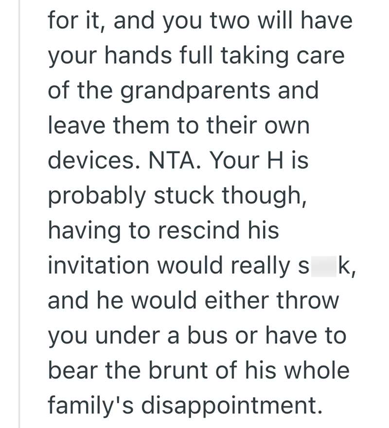 for it, and you two will have your hands full taking care of the grandparents and leave them to their own devices. NTA. Your H is probably stuck though, having to rescind his invitation would really s k, and he would either throw you under a bus or have to bear the brunt of his whole family's disappointment.