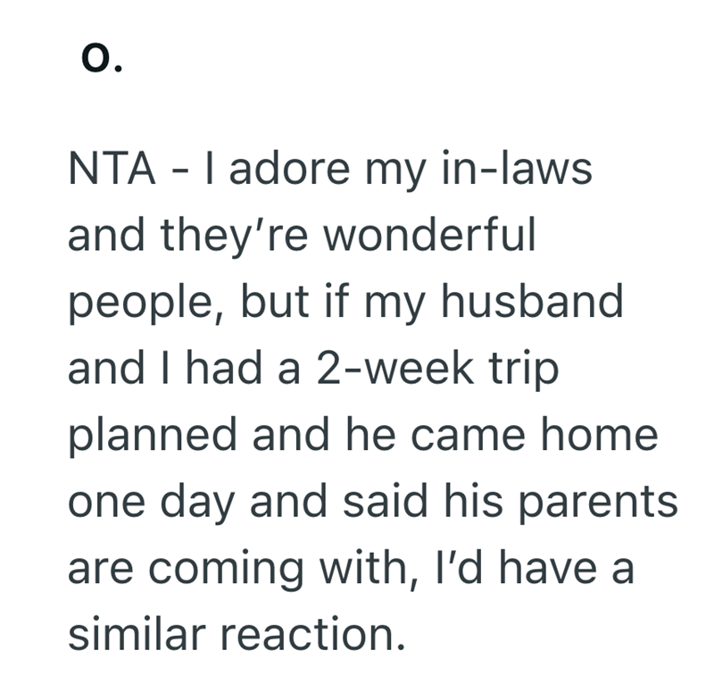 0. NTAI adore my in-laws and they're wonderful people, but if my husband. and I had a 2-week trip planned and he came home one day and said his parents are coming with, I'd have a similar reaction.