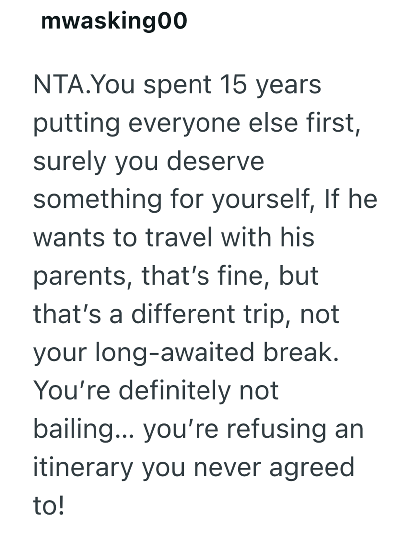 mwasking00 NTA.You spent 15 years putting everyone else first, surely you deserve something for yourself, If he wants to travel with his parents, that's fine, but that's a different trip, not your long-awaited break. You're definitely not bailing... you're refusing an itinerary you never agreed to!