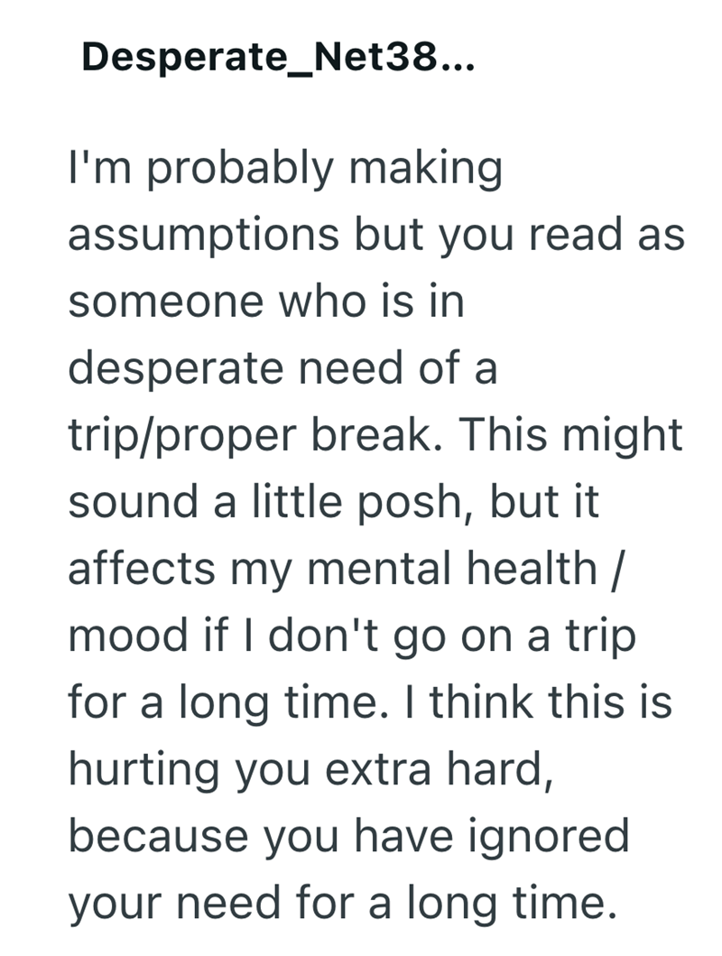 Desperate_Net38... I'm probably making assumptions but you read as someone who is in desperate need of a trip/proper break. This might sound a little posh, but it affects my mental health / mood if I don't go on a trip for a long time. I think this is hurting you extra hard, because you have ignored your need for a long time.