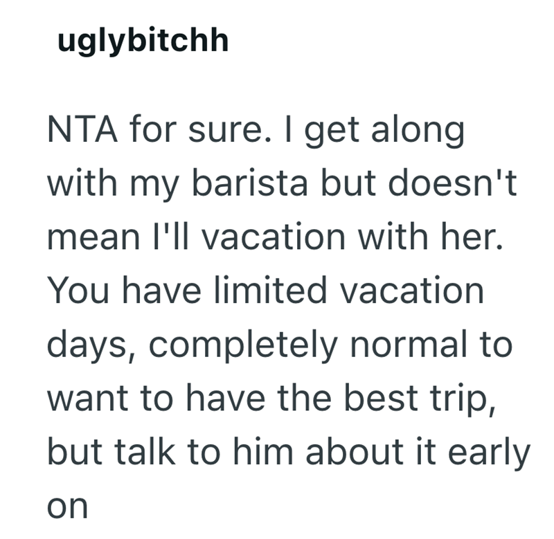 uglybitchh NTA for sure. I get along with my barista but doesn't mean I'll vacation with her. You have limited vacation days, completely normal to want to have the best trip, but talk to him about it early on