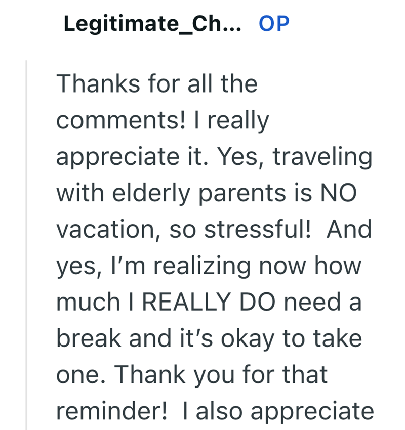 Legitimate_Ch... OP Thanks for all the comments! I really appreciate it. Yes, traveling. with elderly parents is NO vacation, so stressful! And yes, I'm realizing now how much I REALLY DO need a break and it's okay to take one. Thank you for that reminder! I also appreciate
