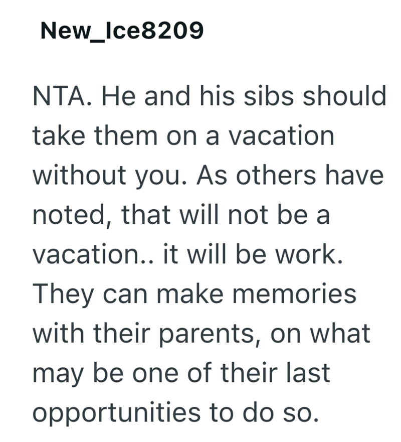 New_Ice8209 NTA. He and his sibs should take them on a vacation without you. As others have noted, that will not be a vacation.. it will be work. They can make memories with their parents, on what may be one of their last opportunities to do so.