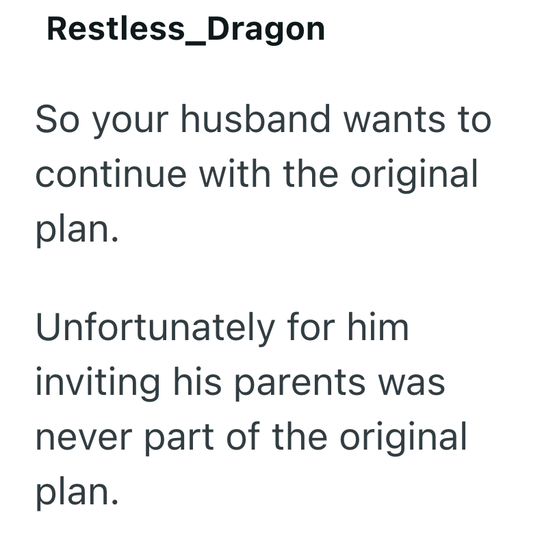 Restless_Dragon So your husband wants to continue with the original plan. Unfortunately for him inviting his parents was never part of the original plan.