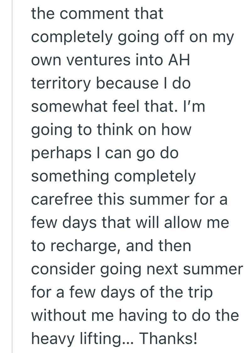 the comment that completely going off on my own ventures into AH territory because I do somewhat feel that. I'm going to think on how perhaps I can go do something completely carefree this summer for a few days that will allow me to recharge, and then consider going next summer for a few days of the trip without me having to do the heavy lifting... Thanks!