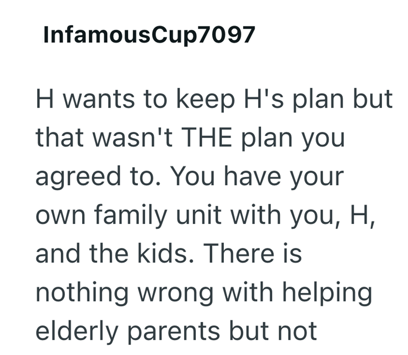 InfamousCup7097 H wants to keep H's plan but that wasn't THE plan you agreed to. You have your own family unit with you, H, and the kids. There is nothing wrong with helping. elderly parents but not