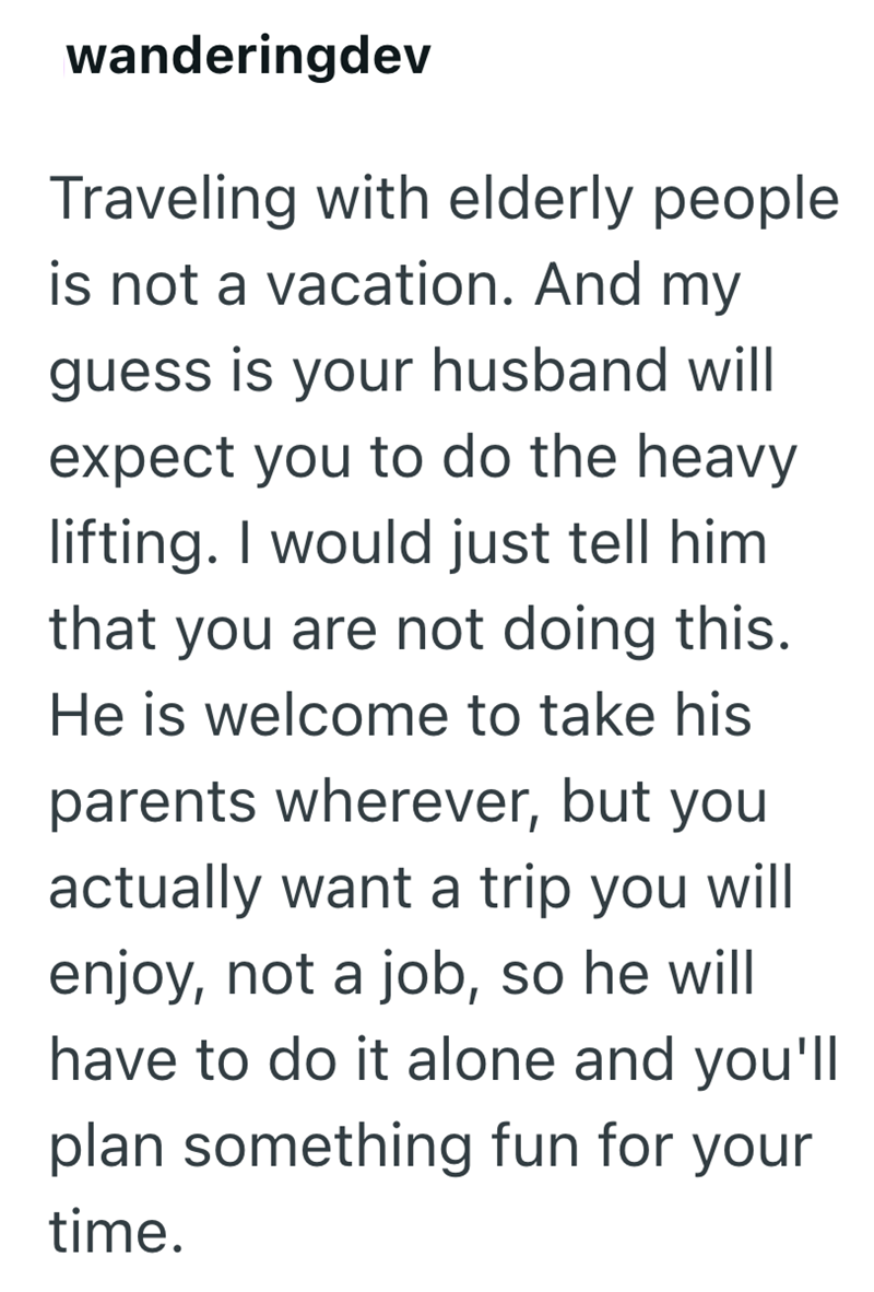 wanderingdev Traveling with elderly people is not a vacation. And my guess is your husband will expect you to do the heavy lifting. I would just tell him that you are not doing this. He is welcome to take his parents wherever, but you actually want a trip you will enjoy, not a job, so he will have to do it alone and you'll plan something fun for your time.