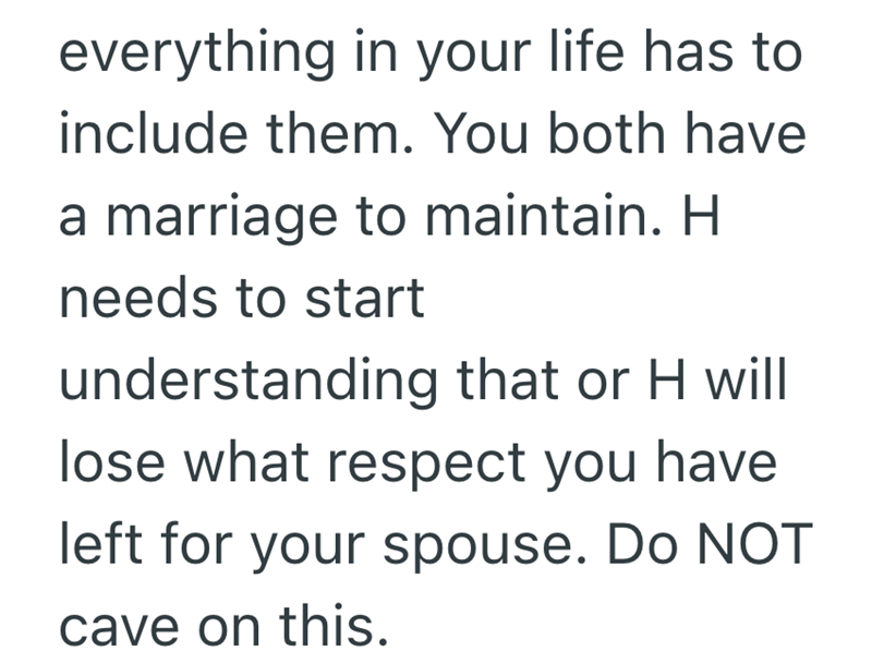 everything in your life has to include them. You both have a marriage to maintain. H needs to start understanding that or H will lose what respect you have left for your spouse. Do NOT cave on this.