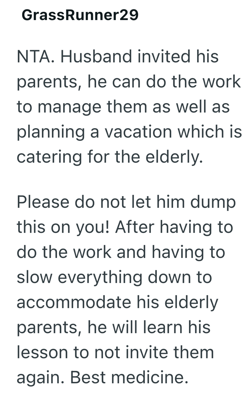 GrassRunner29 NTA. Husband invited his parents, he can do the work to manage them as well as planning a vacation which is catering for the elderly. Please do not let him dump this on you! After having to do the work and having to slow everything down to accommodate his elderly parents, he will learn his lesson to not invite them again. Best medicine.