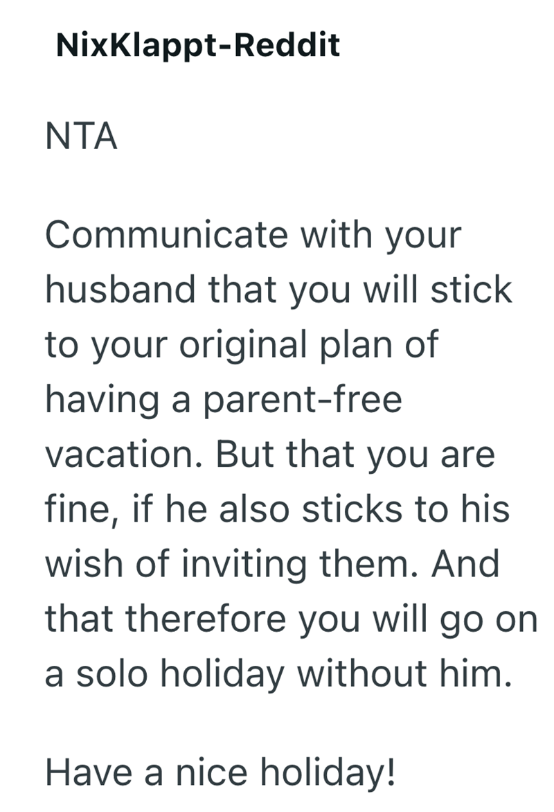 NixKlappt-Reddit NTA Communicate with your husband that you will stick to your original plan of having a parent-free vacation. But that you are fine, if he also sticks to his wish of inviting them. And that therefore you will go on a solo holiday without him. Have a nice holiday!