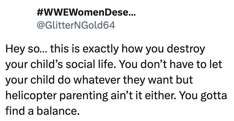 #WWEWomen Dese... @GlitterNGold64 Hey so... this is exactly how you destroy your child's social life. You don't have to let your child do whatever they want but helicopter parenting ain't it either. You gotta find a balance.
