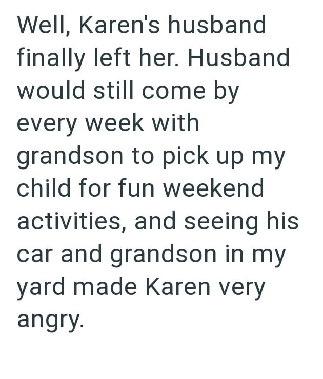 Well, Karen's husband finally left her. Husband would still come by every week with grandson to pick up my child for fun weekend activities, and seeing his car and grandson in my yard made Karen very angry.