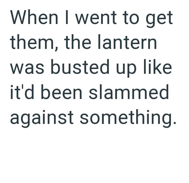 When I went to get them, the lantern was busted up like it'd been slammed against something.