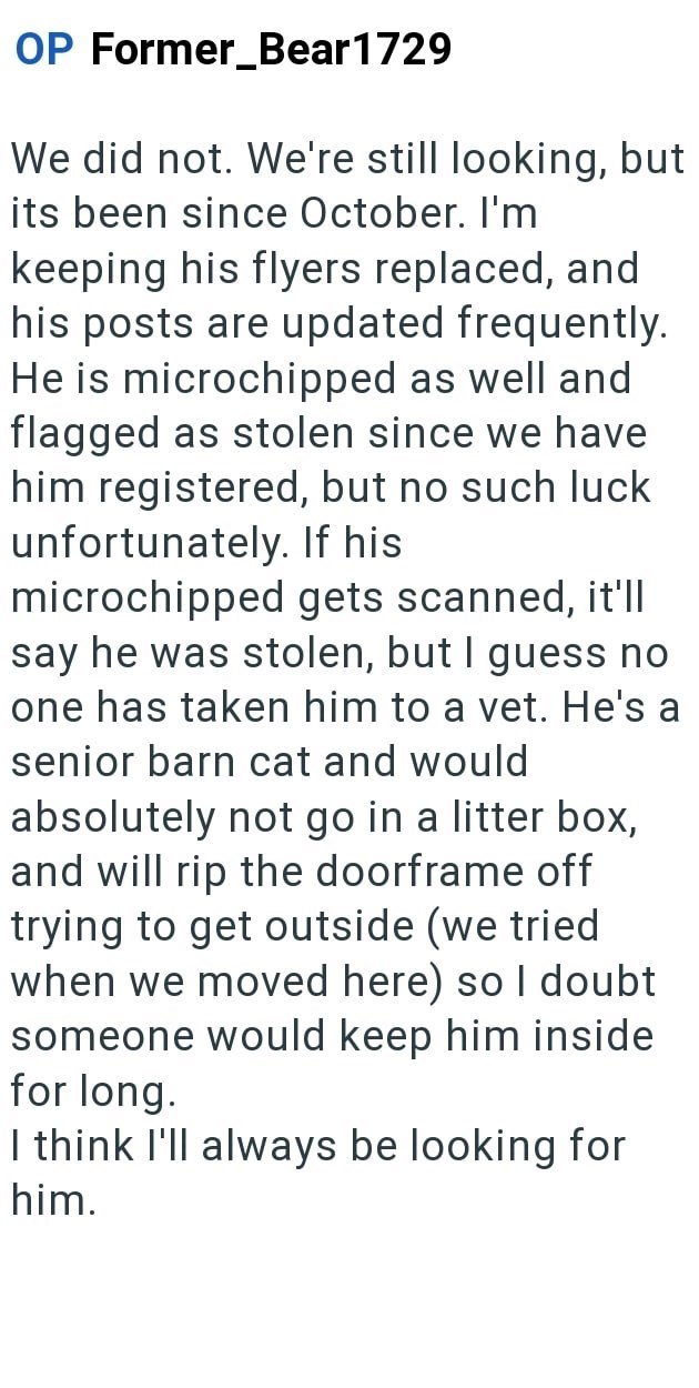 OP Former Bear1729 We did not. We're still looking, but its been since October. I'm keeping his flyers replaced, and his posts are updated frequently. He is microchipped as well and flagged as stolen since we have him registered, but no such luck unfortunately. If his microchipped gets scanned, it'll say he was stolen, but I guess no one has taken him to a vet. He's a senior barn cat and would absolutely not go in a litter box, and will rip the doorframe off trying to get outside (we tried when