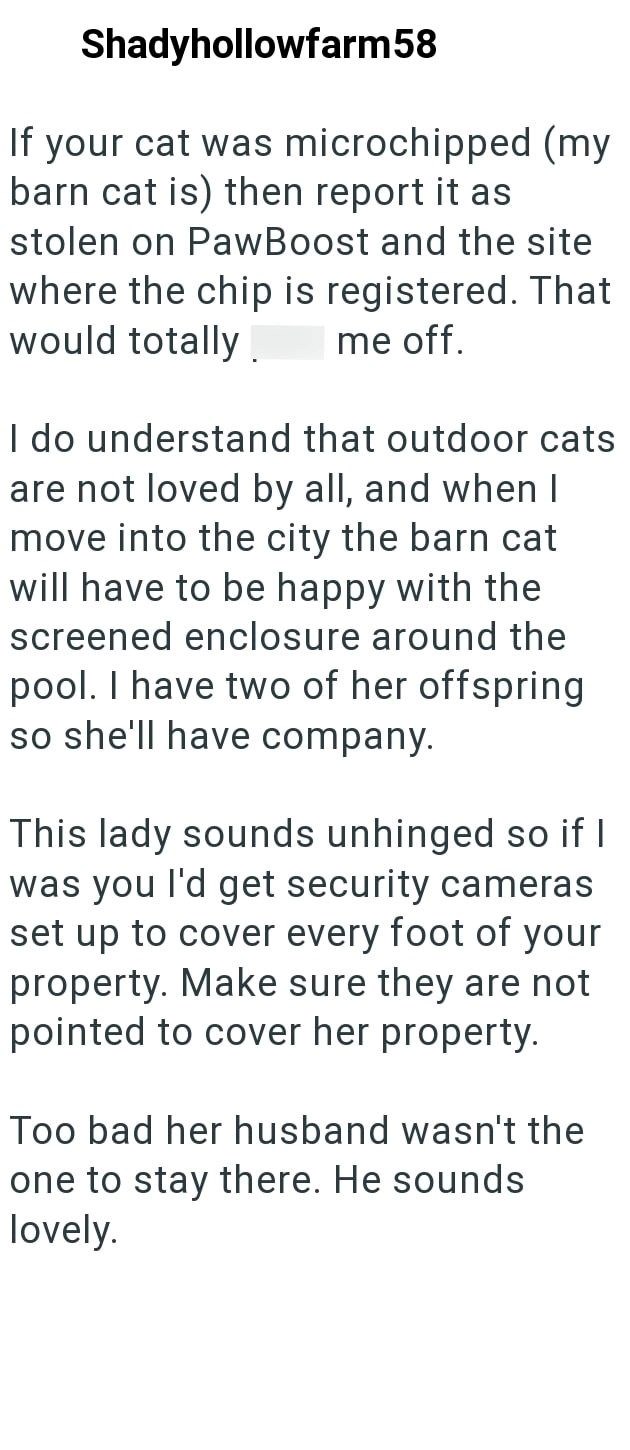 Shadyhollowfarm58 If your cat was microchipped (my barn cat is) then report it as stolen on PawBoost and the site where the chip is registered. That would totally. me off. I do understand that outdoor cats are not loved by all, and when I move into the city the barn cat will have to be happy with the screened enclosure around the pool. I have two of her offspring so she'll have company. This lady sounds unhinged so if I was you I'd get security cameras set up to cover every foot of your property