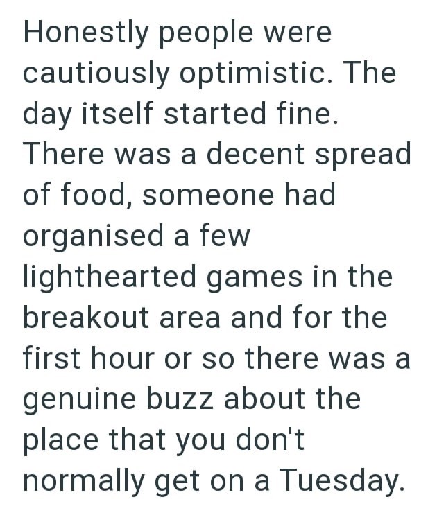 Honestly people were cautiously optimistic. The day itself started fine. There was a decent spread of food, someone had organised a few lighthearted games in the breakout area and for the first hour or so there was a genuine buzz about the place that you don't normally get on a Tuesday.